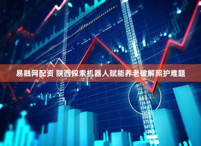 易融网配资 陕西探索机器人赋能养老破解照护难题