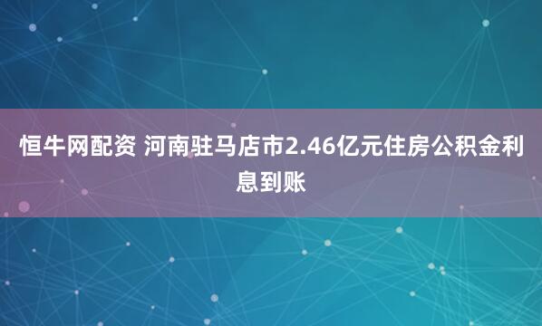 恒牛网配资 河南驻马店市2.46亿元住房公积金利息到账