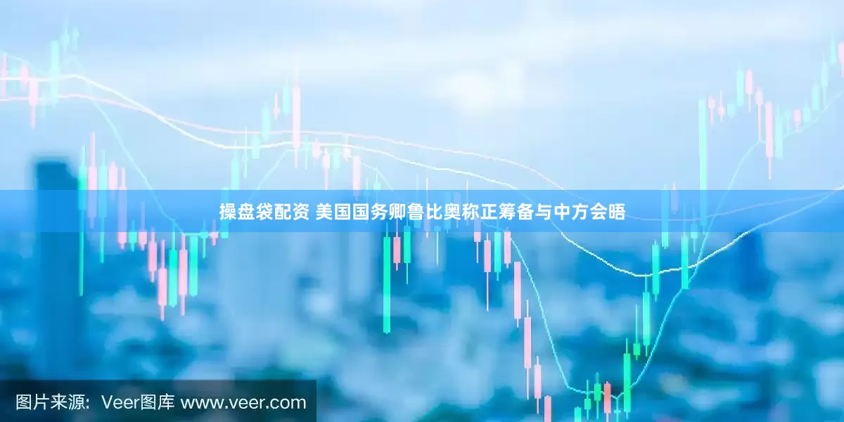 操盘袋配资 美国国务卿鲁比奥称正筹备与中方会晤