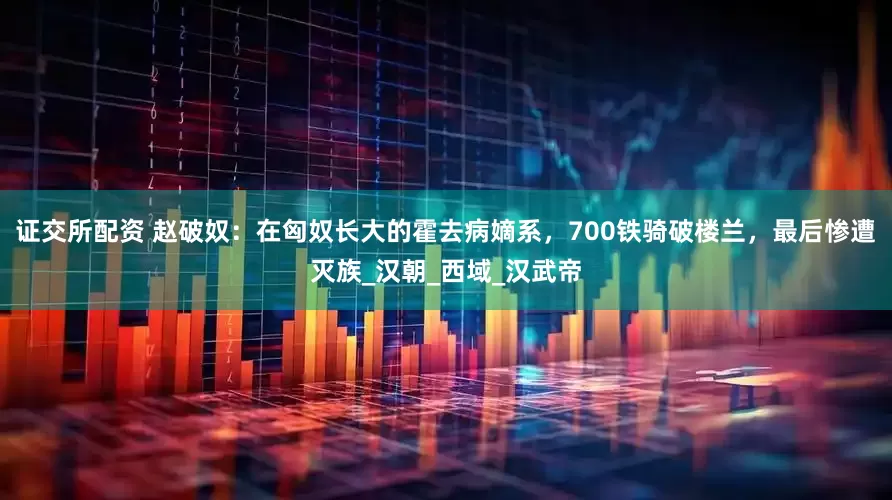 证交所配资 赵破奴：在匈奴长大的霍去病嫡系，700铁骑破楼兰，最后惨遭灭族_汉朝_西域_汉武帝