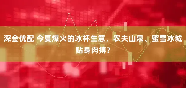 深金优配 今夏爆火的冰杯生意，农夫山泉、蜜雪冰城贴身肉搏？