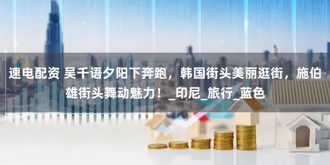 速电配资 吴千语夕阳下奔跑，韩国街头美丽逛街，施伯雄街头舞动魅力！_印尼_旅行_蓝色