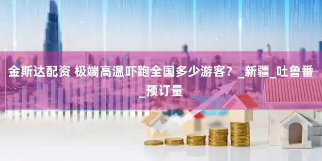 金斯达配资 极端高温吓跑全国多少游客？_新疆_吐鲁番_预订量