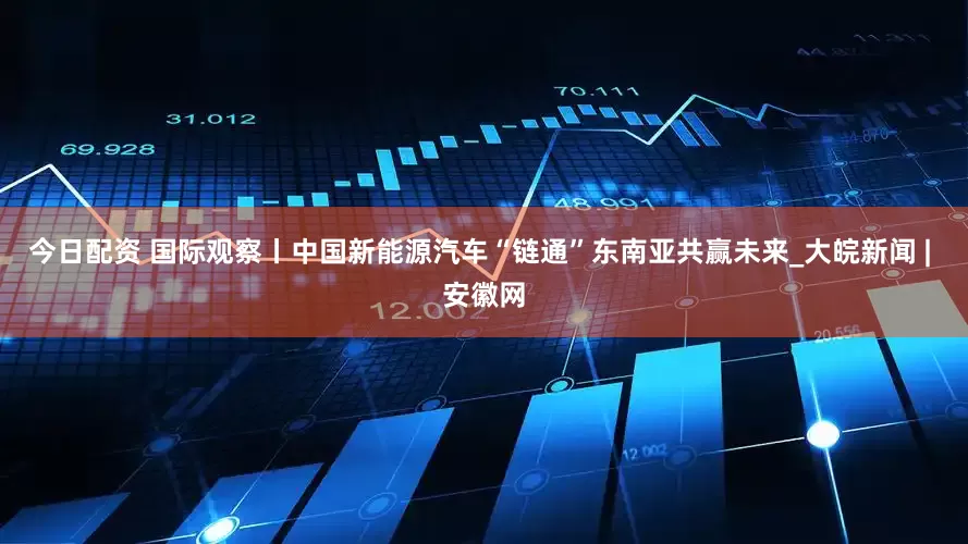 今日配资 国际观察丨中国新能源汽车“链通”东南亚共赢未来_大皖新闻 | 安徽网