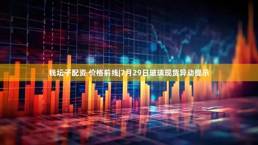钱坛子配资 价格前线|7月29日玻璃现货异动提示