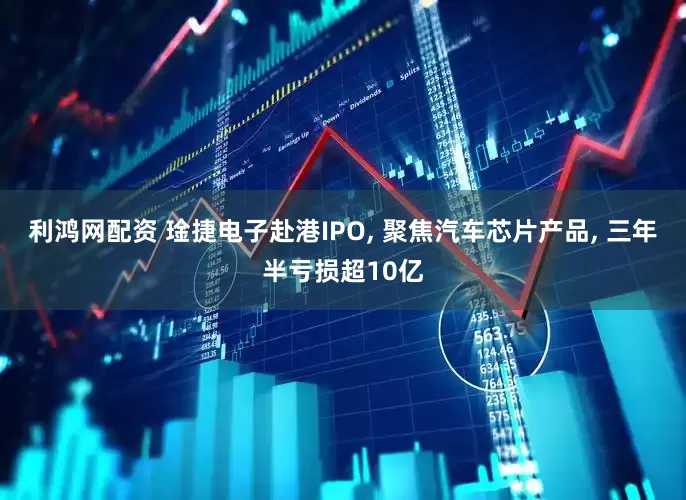 利鸿网配资 琻捷电子赴港IPO, 聚焦汽车芯片产品, 三年半亏损超10亿