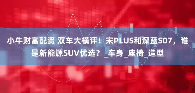 小牛财富配资 双车大横评！宋PLUS和深蓝S07，谁是新能源SUV优选？_车身_座椅_造型