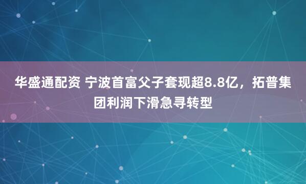 华盛通配资 宁波首富父子套现超8.8亿,拓普集团利润下滑急寻转型