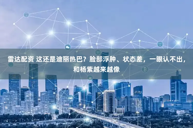 雷达配资 这还是迪丽热巴？脸部浮肿、状态差，一眼认不出，和杨紫越来越像