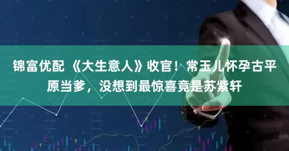 锦富优配 《大生意人》收官！常玉儿怀孕古平原当爹，没想到最惊喜竟是苏紫轩