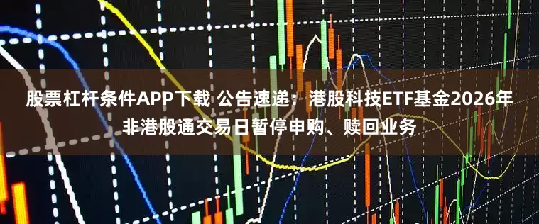 股票杠杆条件APP下载 公告速递：港股科技ETF基金2026年非港股通交易日暂停申购、赎回业务
