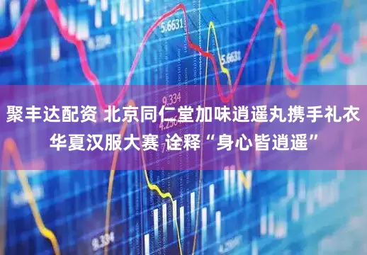 聚丰达配资 北京同仁堂加味逍遥丸携手礼衣华夏汉服大赛 诠释“身心皆逍遥”