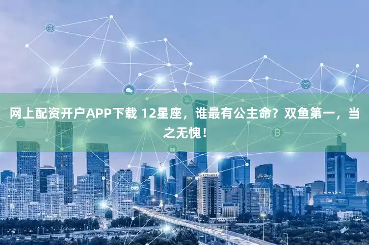 网上配资开户APP下载 12星座，谁最有公主命？双鱼第一，当之无愧！