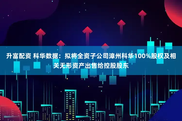 升富配资 科华数据：拟将全资子公司漳州科华100%股权及相关无形资产出售给控股股东