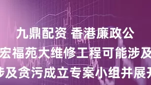 九鼎配资 香港廉政公署就大埔宏福苑大维修工程可能涉及贪污成立专案小组并展开全面调查