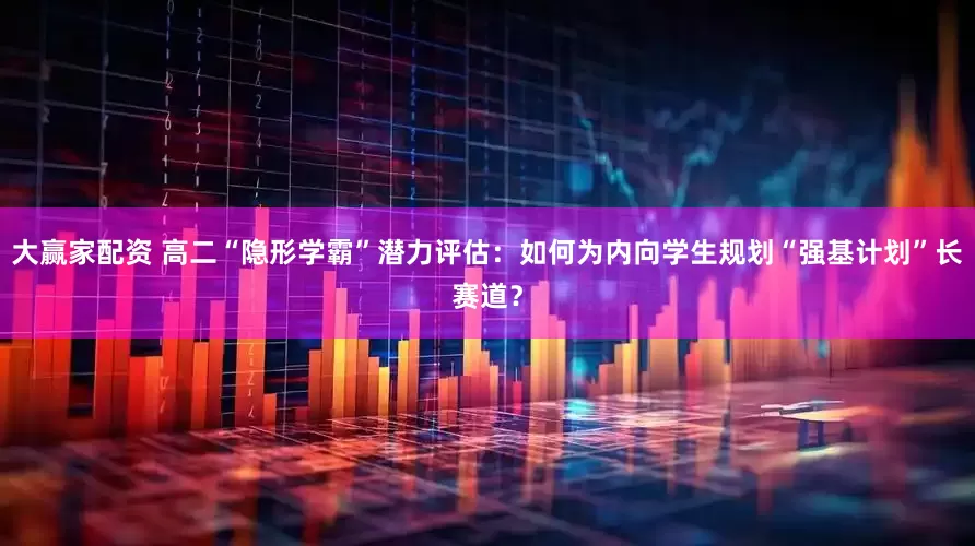 大赢家配资 高二“隐形学霸”潜力评估：如何为内向学生规划“强基计划”长赛道？