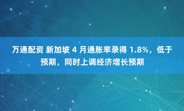 万通配资 新加坡 4 月通胀率录得 1.8%，低于预期，同时上调经济增长预期